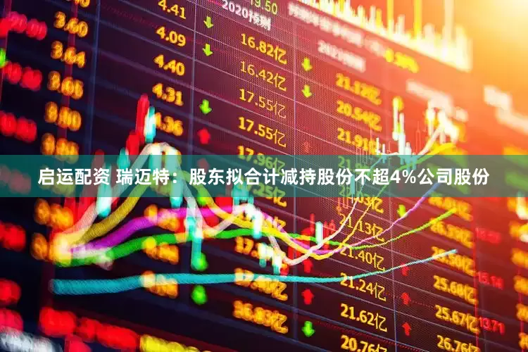 启运配资 瑞迈特：股东拟合计减持股份不超4%公司股份
