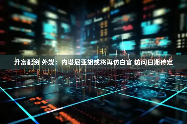 升富配资 外媒：内塔尼亚胡或将再访白宫 访问日期待定