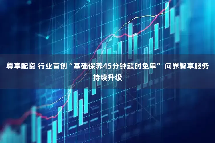 尊享配资 行业首创“基础保养45分钟超时免单” 问界智享服务持续升级