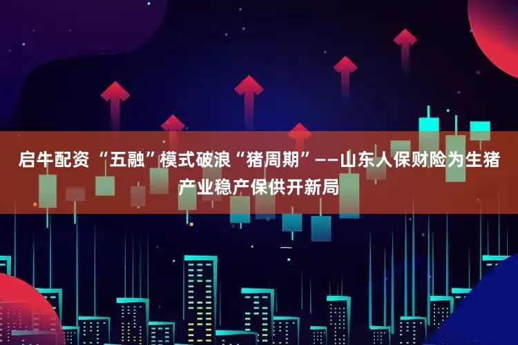 启牛配资 “五融”模式破浪“猪周期”——山东人保财险为生猪产业稳产保供开新局