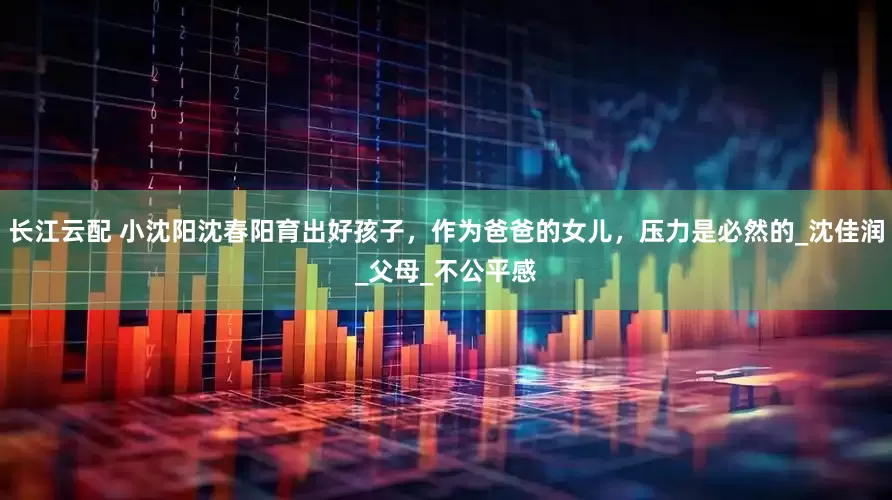 长江云配 小沈阳沈春阳育出好孩子，作为爸爸的女儿，压力是必然的_沈佳润_父母_不公平感