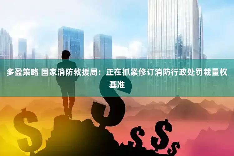 多盈策略 国家消防救援局：正在抓紧修订消防行政处罚裁量权基准