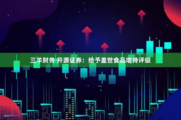 三羊财务 开源证券：给予盖世食品增持评级