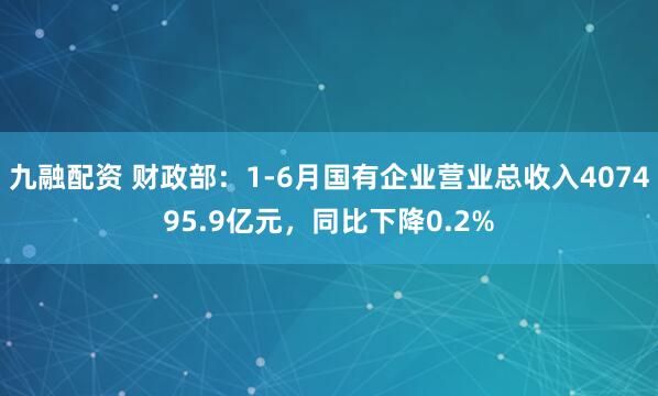 九融配资 财政部：1-6月国有企业营业总收入407495.9亿元，同比下降0.2%