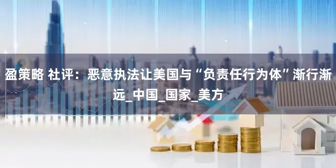 盈策略 社评：恶意执法让美国与“负责任行为体”渐行渐远_中国_国家_美方