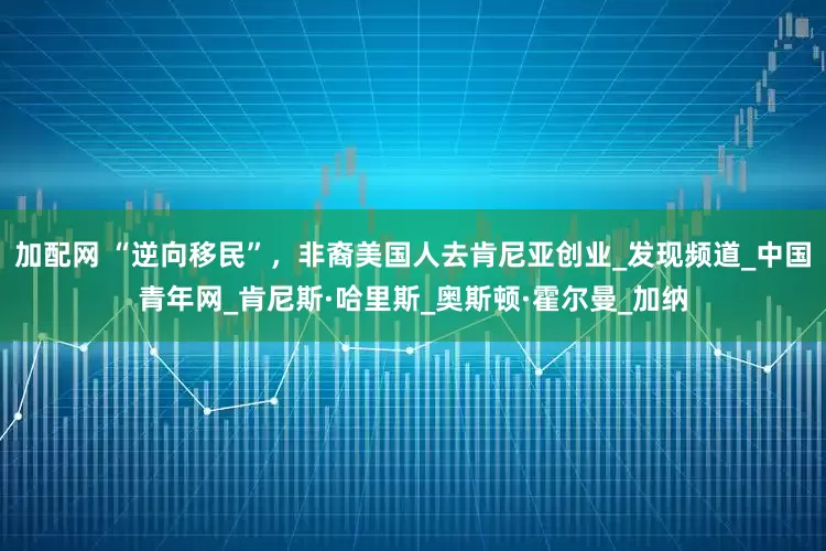 加配网 “逆向移民”，非裔美国人去肯尼亚创业_发现频道_中国青年网_肯尼斯·哈里斯_奥斯顿·霍尔曼_加纳