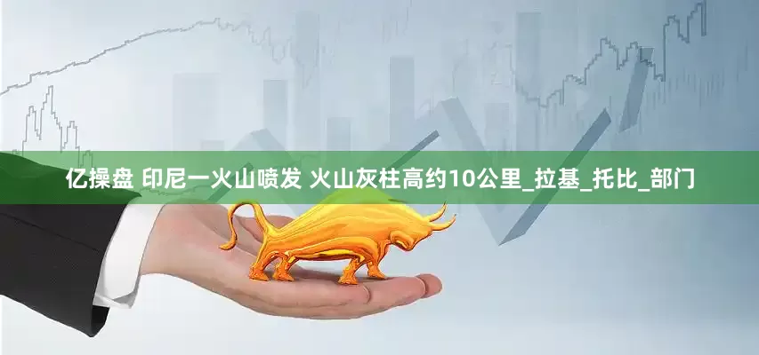 亿操盘 印尼一火山喷发 火山灰柱高约10公里_拉基_托比_部门