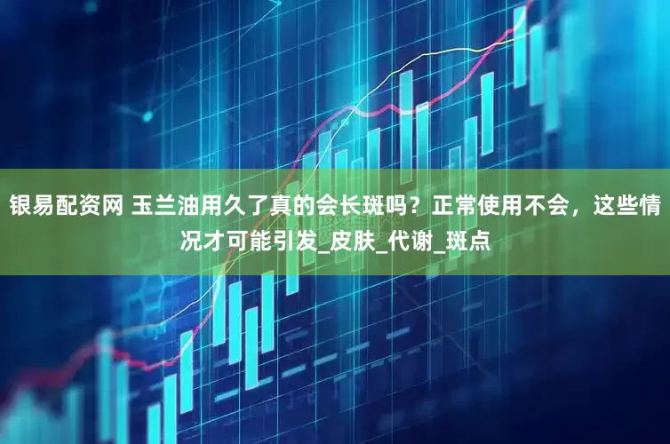 银易配资网 玉兰油用久了真的会长斑吗？正常使用不会，这些情况才可能引发_皮肤_代谢_斑点