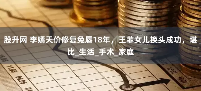 股升网 李嫣天价修复兔唇18年，王菲女儿换头成功，堪比_生活_手术_家庭