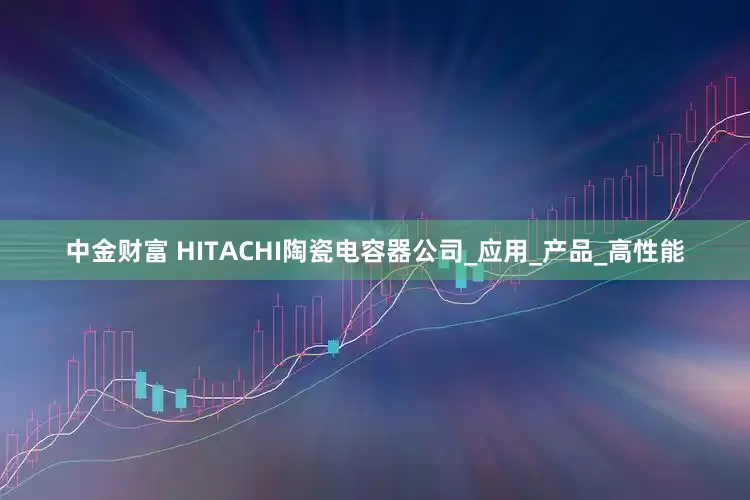 中金财富 HITACHI陶瓷电容器公司_应用_产品_高性能