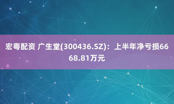 宏粤配资 广生堂(300436.SZ)：上半年净亏损6668.81万元