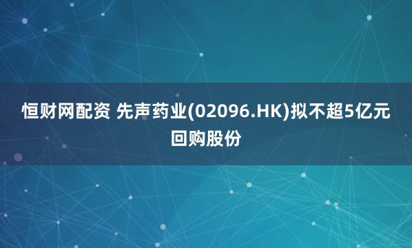 恒财网配资 先声药业(02096.HK)拟不超5亿元回购股份