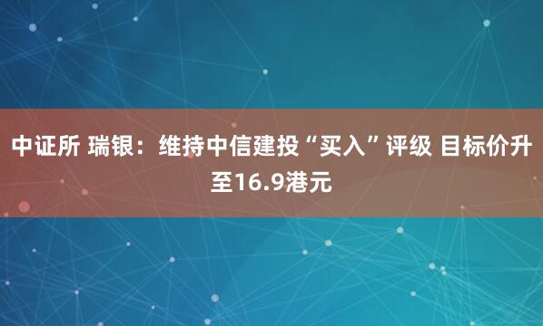 中证所 瑞银：维持中信建投“买入”评级 目标价升至16.9港元