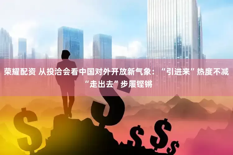 荣耀配资 从投洽会看中国对外开放新气象：“引进来”热度不减 “走出去”步履铿锵