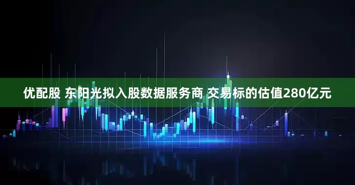 优配股 东阳光拟入股数据服务商 交易标的估值280亿元