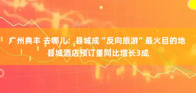 广州典丰 去哪儿：县城成“反向旅游”最火目的地 县城酒店预订量同比增长3成