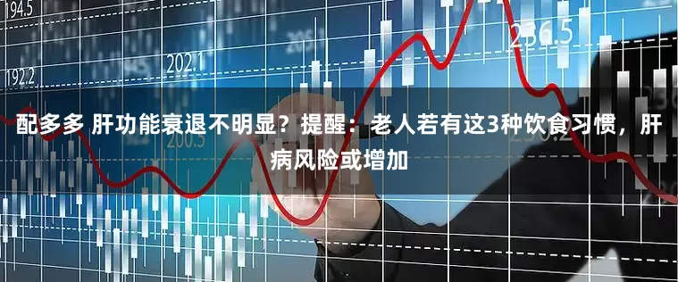 配多多 肝功能衰退不明显？提醒：老人若有这3种饮食习惯，肝病风险或增加