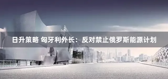 日升策略 匈牙利外长：反对禁止俄罗斯能源计划