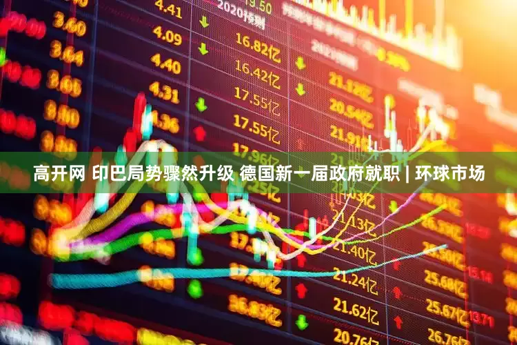 高开网 印巴局势骤然升级 德国新一届政府就职 | 环球市场