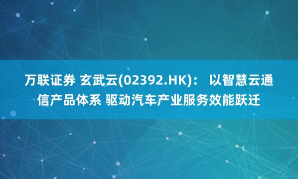 万联证券 玄武云(02392.HK)： 以智慧云通信产品体系 驱动汽车产业服务效能跃迁