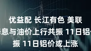 优益配 长江有色 美联储如期降息与油价上行共振 11日铝价或上涨