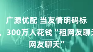 广源优配 当友情明码标价,300万人花钱“租网友聊天”